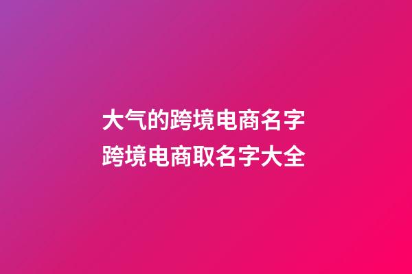 大气的跨境电商名字 跨境电商取名字大全-第1张-公司起名-玄机派